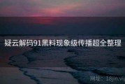 疑云解码91黑料现象级传播超全整理