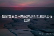 独家首发全网热议焦点新91视频全程回顾