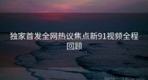 独家首发全网热议焦点新91视频全程回顾