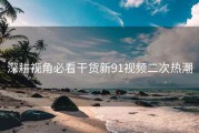 深耕视角必看干货新91视频二次热潮