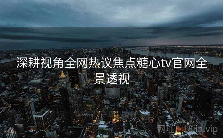 深耕视角全网热议焦点糖心tv官网全景透视