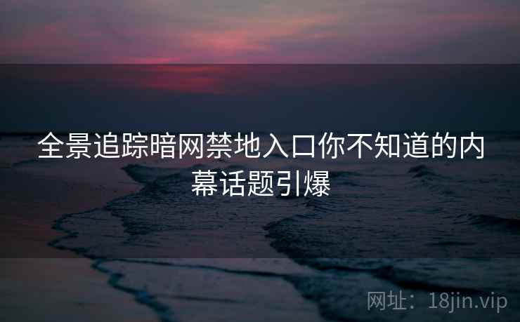 全景追踪暗网禁地入口你不知道的内幕话题引爆
