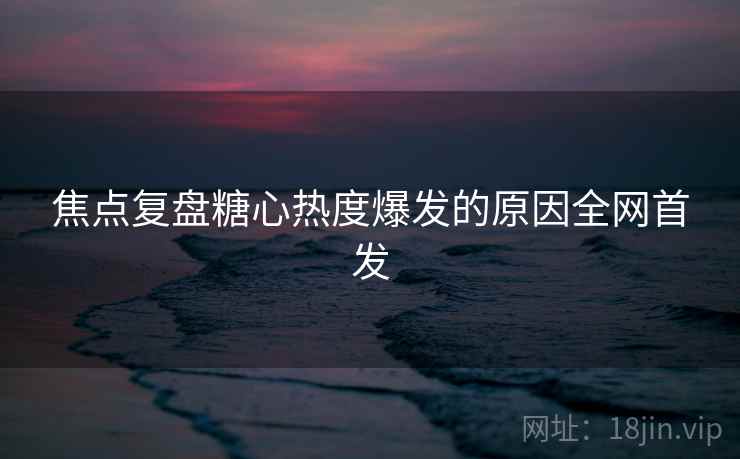焦点复盘糖心热度爆发的原因全网首发
