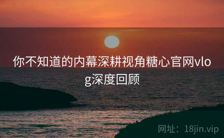 你不知道的内幕深耕视角糖心官网vlog深度回顾