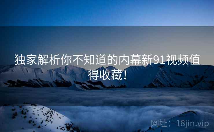 独家解析你不知道的内幕新91视频值得收藏！