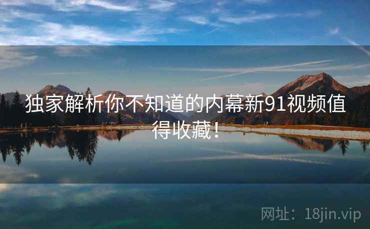 独家解析你不知道的内幕新91视频值得收藏！