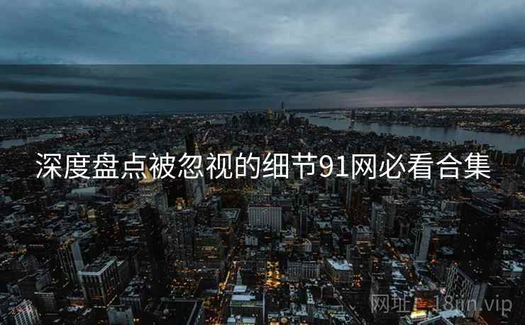 深度盘点被忽视的细节91网必看合集