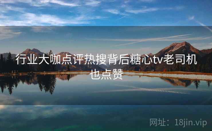 行业大咖点评热搜背后糖心tv老司机也点赞