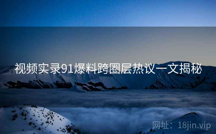 视频实录91爆料跨圈层热议一文揭秘