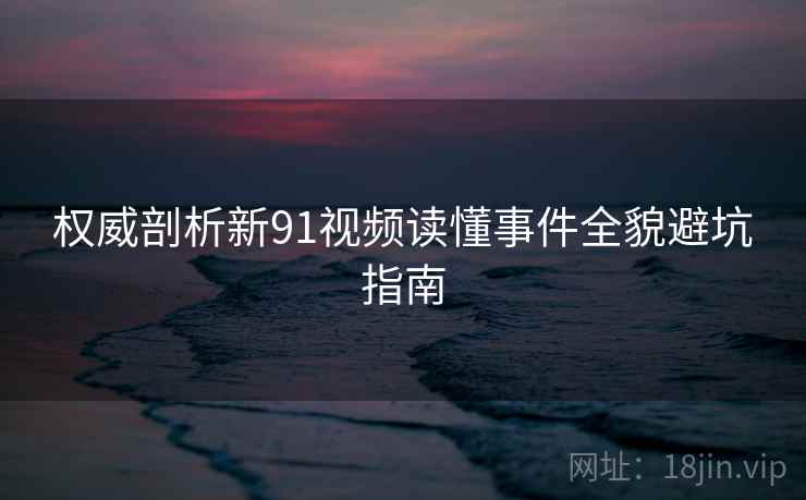 权威剖析新91视频读懂事件全貌避坑指南