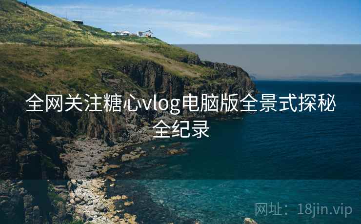 全网关注糖心vlog电脑版全景式探秘全纪录