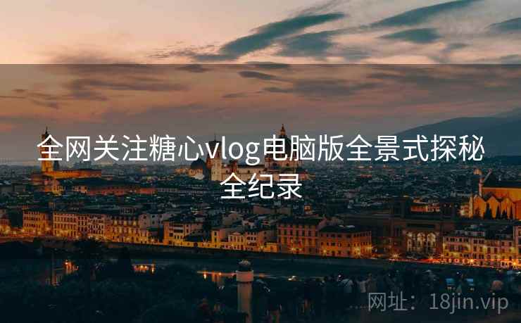全网关注糖心vlog电脑版全景式探秘全纪录