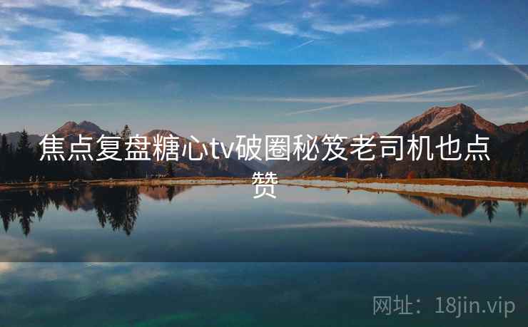 焦点复盘糖心tv破圈秘笈老司机也点赞