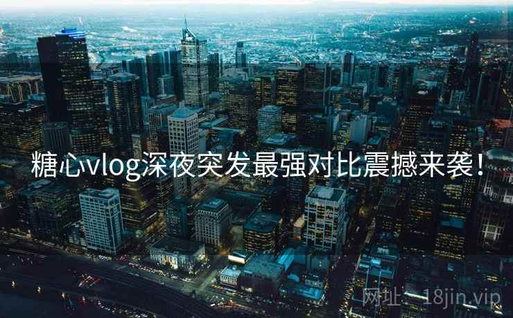 糖心vlog深夜突发最强对比震撼来袭！
