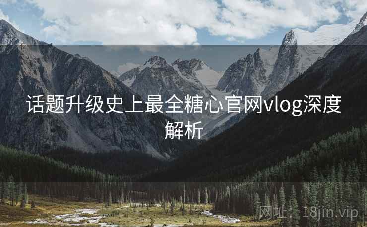 话题升级史上最全糖心官网vlog深度解析