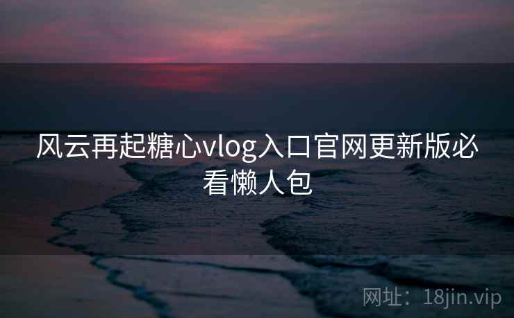 风云再起糖心vlog入口官网更新版必看懒人包
