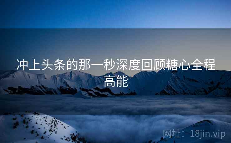 冲上头条的那一秒深度回顾糖心全程高能
