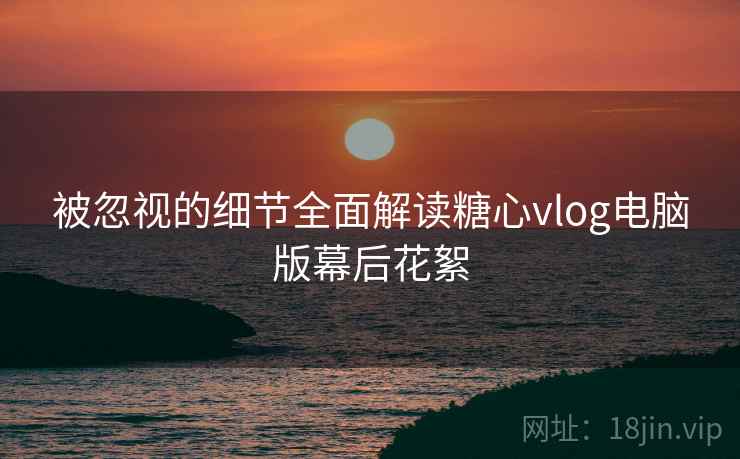 被忽视的细节全面解读糖心vlog电脑版幕后花絮