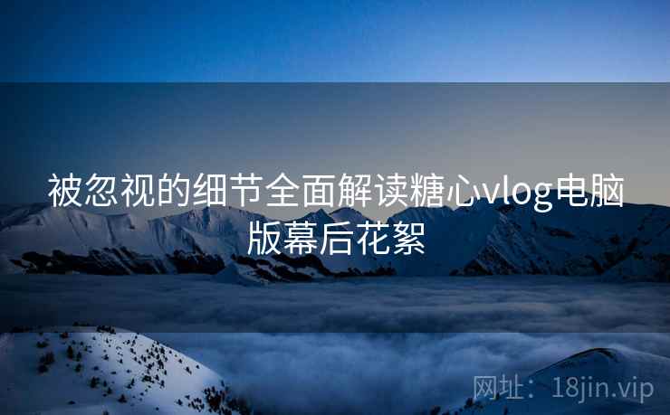被忽视的细节全面解读糖心vlog电脑版幕后花絮
