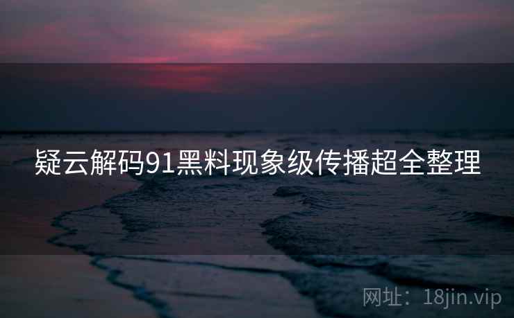 疑云解码91黑料现象级传播超全整理