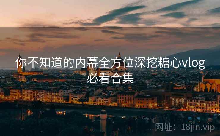 你不知道的内幕全方位深挖糖心vlog必看合集