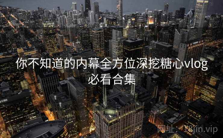你不知道的内幕全方位深挖糖心vlog必看合集