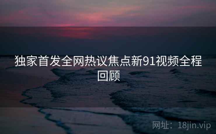 独家首发全网热议焦点新91视频全程回顾