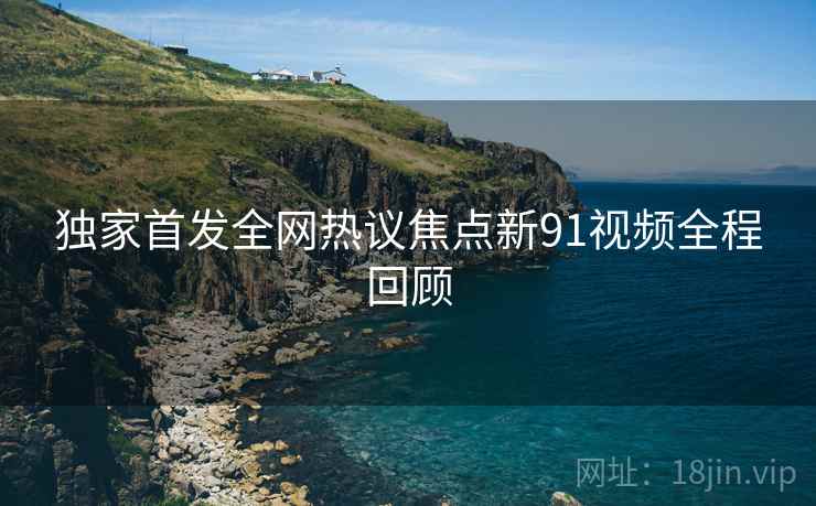 独家首发全网热议焦点新91视频全程回顾